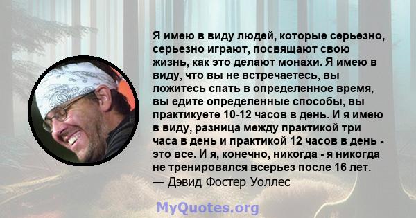 Я имею в виду людей, которые серьезно, серьезно играют, посвящают свою жизнь, как это делают монахи. Я имею в виду, что вы не встречаетесь, вы ложитесь спать в определенное время, вы едите определенные способы, вы