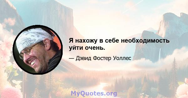 Я нахожу в себе необходимость уйти очень.