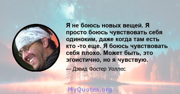 Я не боюсь новых вещей. Я просто боюсь чувствовать себя одиноким, даже когда там есть кто -то еще. Я боюсь чувствовать себя плохо. Может быть, это эгоистично, но я чувствую.