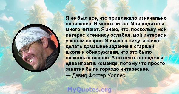 Я не был все, что привлекало изначально написание. Я много читал. Мои родители много читают. Я знаю, что, поскольку мой интерес к теннису ослабел, мой интерес к ученым возрос. Я имею в виду, я начал делать домашнее