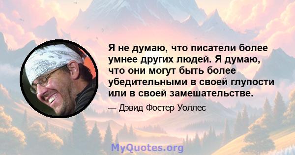 Я не думаю, что писатели более умнее других людей. Я думаю, что они могут быть более убедительными в своей глупости или в своей замешательстве.