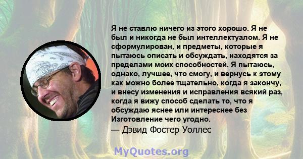 Я не ставлю ничего из этого хорошо. Я не был и никогда не был интеллектуалом. Я не сформулирован, и предметы, которые я пытаюсь описать и обсуждать, находятся за пределами моих способностей. Я пытаюсь, однако, лучшее,