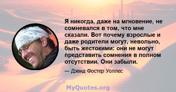 Я никогда, даже на мгновение, не сомневался в том, что мне сказали. Вот почему взрослые и даже родители могут, невольно, быть жестокими: они не могут представить сомнения в полном отсутствии. Они забыли.