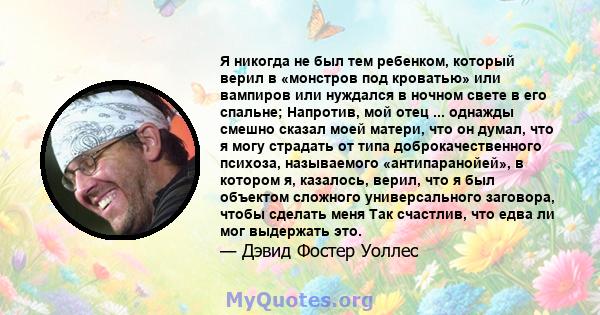 Я никогда не был тем ребенком, который верил в «монстров под кроватью» или вампиров или нуждался в ночном свете в его спальне; Напротив, мой отец ... однажды смешно сказал моей матери, что он думал, что я могу страдать