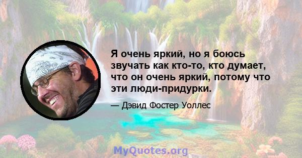 Я очень яркий, но я боюсь звучать как кто-то, кто думает, что он очень яркий, потому что эти люди-придурки.