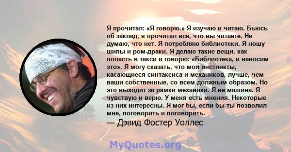 Я прочитал: «Я говорю.» Я изучаю и читаю. Бьюсь об заклад, я прочитал все, что вы читаете. Не думаю, что нет. Я потребляю библиотеки. Я ношу шипы и ром-драки. Я делаю такие вещи, как попасть в такси и говорю: