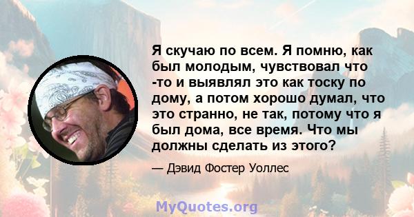 Я скучаю по всем. Я помню, как был молодым, чувствовал что -то и выявлял это как тоску по дому, а потом хорошо думал, что это странно, не так, потому что я был дома, все время. Что мы должны сделать из этого?