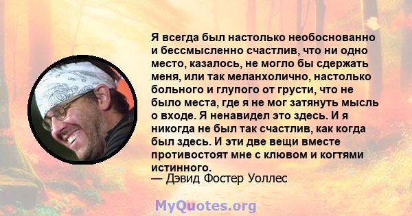 Я всегда был настолько необоснованно и бессмысленно счастлив, что ни одно место, казалось, не могло бы сдержать меня, или так меланхолично, настолько больного и глупого от грусти, что не было места, где я не мог