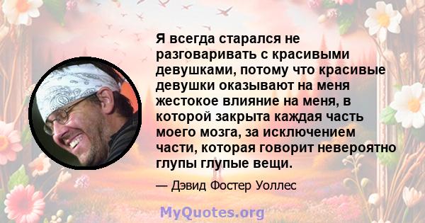 Я всегда старался не разговаривать с красивыми девушками, потому что красивые девушки оказывают на меня жестокое влияние на меня, в которой закрыта каждая часть моего мозга, за исключением части, которая говорит