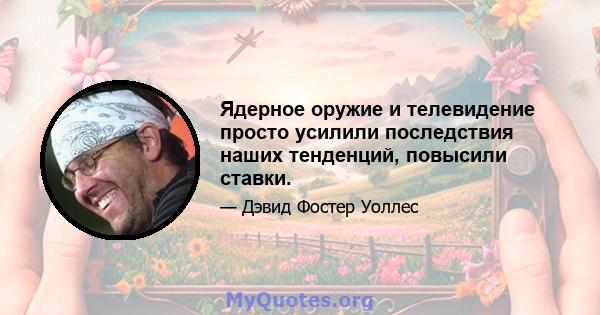 Ядерное оружие и телевидение просто усилили последствия наших тенденций, повысили ставки.