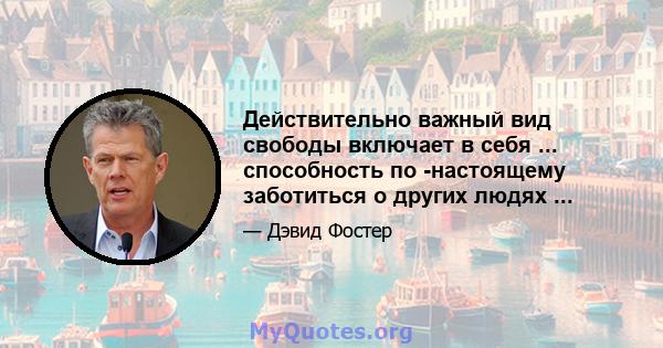 Действительно важный вид свободы включает в себя ... способность по -настоящему заботиться о других людях ...