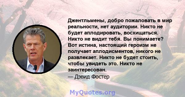 Джентльмены, добро пожаловать в мир реальности, нет аудитории. Никто не будет аплодировать, восхищаться. Никто не видит тебя. Вы понимаете? Вот истина, настоящий героизм не получает аплодисментов, никого не развлекает.