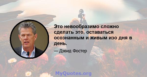 Это невообразимо сложно сделать это, оставаться осознанным и живым изо дня в день.