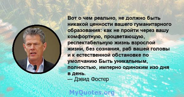 Вот о чем реально, не должно быть никакой ценности вашего гуманитарного образования: как не пройти через вашу комфортную, процветающую, респектабельную жизнь взрослой жизни, без сознания, раб вашей головы и к