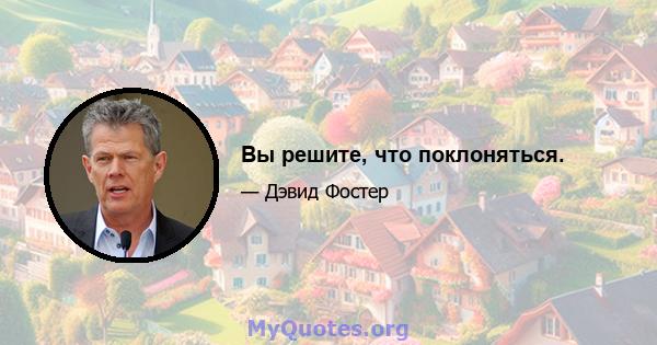 Вы решите, что поклоняться.