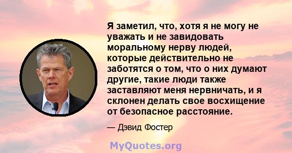 Я заметил, что, хотя я не могу не уважать и не завидовать моральному нерву людей, которые действительно не заботятся о том, что о них думают другие, такие люди также заставляют меня нервничать, и я склонен делать свое