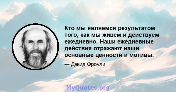 Кто мы являемся результатом того, как мы живем и действуем ежедневно. Наши ежедневные действия отражают наши основные ценности и мотивы.