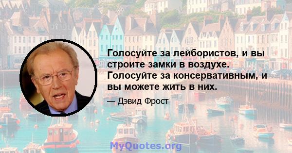 Голосуйте за лейбористов, и вы строите замки в воздухе. Голосуйте за консервативным, и вы можете жить в них.