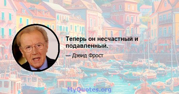 Теперь он несчастный и подавленный.