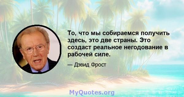 То, что мы собираемся получить здесь, это две страны. Это создаст реальное негодование в рабочей силе.