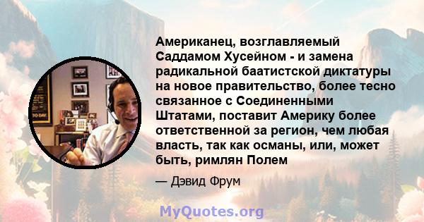 Американец, возглавляемый Саддамом Хусейном - и замена радикальной баатистской диктатуры на новое правительство, более тесно связанное с Соединенными Штатами, поставит Америку более ответственной за регион, чем любая