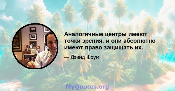 Аналогичные центры имеют точки зрения, и они абсолютно имеют право защищать их.