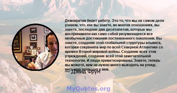 Демократия берет работу. Это то, что мы на самом деле узнаем, что, как вы знаете, во многих отношениях, вы знаете, последние два десятилетия, которые мы воспринимали как само собой разумеющееся все необычные достижения