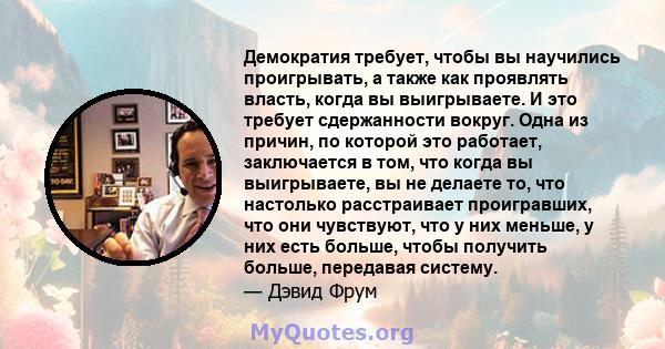 Демократия требует, чтобы вы научились проигрывать, а также как проявлять власть, когда вы выигрываете. И это требует сдержанности вокруг. Одна из причин, по которой это работает, заключается в том, что когда вы