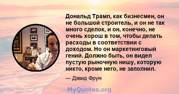 Дональд Трамп, как бизнесмен, он не большой строитель, и он не так много сделок, и он, конечно, не очень хорош в том, чтобы делать расходы в соответствии с доходом. Но он маркетинговый гений. Должно быть, он видел