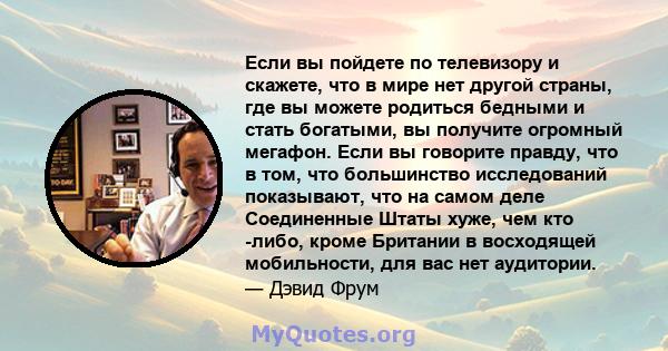 Если вы пойдете по телевизору и скажете, что в мире нет другой страны, где вы можете родиться бедными и стать богатыми, вы получите огромный мегафон. Если вы говорите правду, что в том, что большинство исследований