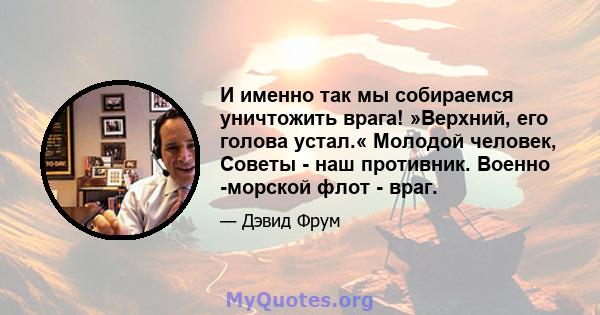 И именно так мы собираемся уничтожить врага! »Верхний, его голова устал.« Молодой человек, Советы - наш противник. Военно -морской флот - враг.