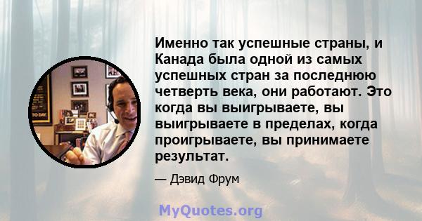 Именно так успешные страны, и Канада была одной из самых успешных стран за последнюю четверть века, они работают. Это когда вы выигрываете, вы выигрываете в пределах, когда проигрываете, вы принимаете результат.