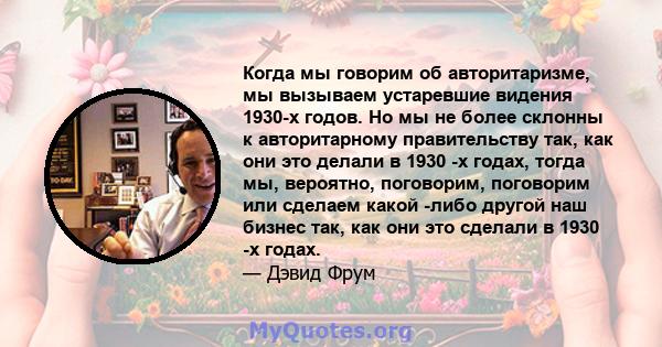 Когда мы говорим об авторитаризме, мы вызываем устаревшие видения 1930-х годов. Но мы не более склонны к авторитарному правительству так, как они это делали в 1930 -х годах, тогда мы, вероятно, поговорим, поговорим или