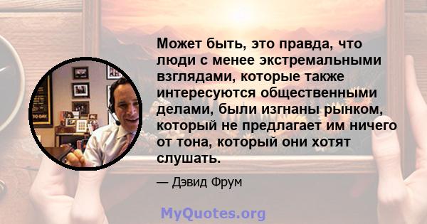 Может быть, это правда, что люди с менее экстремальными взглядами, которые также интересуются общественными делами, были изгнаны рынком, который не предлагает им ничего от тона, который они хотят слушать.