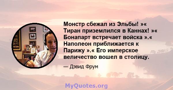 Монстр сбежал из Эльбы! »« Тиран приземлился в Каннах! »« Бонапарт встречает войска ».« Наполеон приближается к Парижу ».« Его имперское величество вошел в столицу.