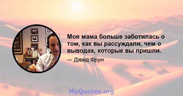 Моя мама больше заботилась о том, как вы рассуждали, чем о выводах, которые вы пришли.