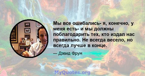 Мы все ошибались- я, конечно, у меня есть- и мы должны поблагодарить тех, кто издал нас правильно. Не всегда весело, но всегда лучше в конце.