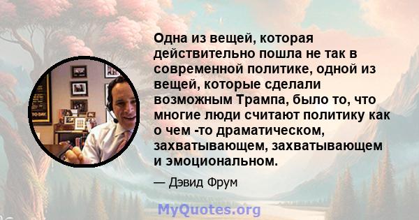 Одна из вещей, которая действительно пошла не так в современной политике, одной из вещей, которые сделали возможным Трампа, было то, что многие люди считают политику как о чем -то драматическом, захватывающем,