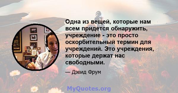 Одна из вещей, которые нам всем придется обнаружить, учреждение - это просто оскорбительный термин для учреждений. Это учреждения, которые держат нас свободными.