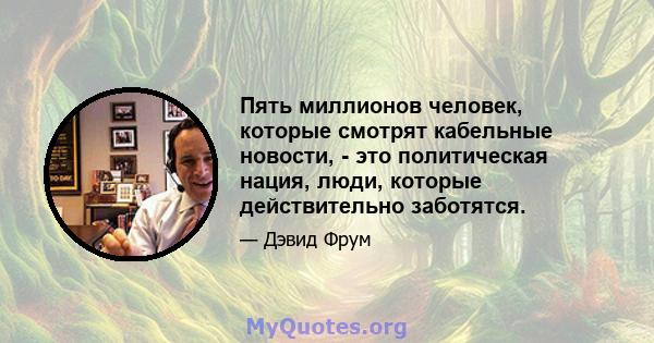 Пять миллионов человек, которые смотрят кабельные новости, - это политическая нация, люди, которые действительно заботятся.