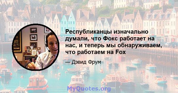 Республиканцы изначально думали, что Фокс работает на нас, и теперь мы обнаруживаем, что работаем на Fox