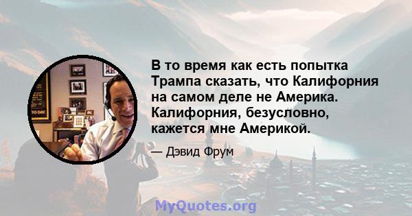 В то время как есть попытка Трампа сказать, что Калифорния на самом деле не Америка. Калифорния, безусловно, кажется мне Америкой.