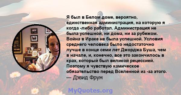 Я был в Белом доме, вероятно, единственная администрация, на которую я когда -либо работал. Администрация не была успешной, ни дома, ни за рубежом. Война в Ираке не была успешной. Условия среднего человека было