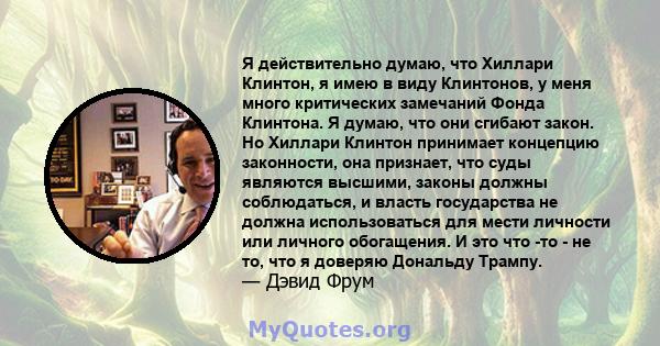 Я действительно думаю, что Хиллари Клинтон, я имею в виду Клинтонов, у меня много критических замечаний Фонда Клинтона. Я думаю, что они сгибают закон. Но Хиллари Клинтон принимает концепцию законности, она признает,