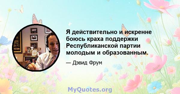 Я действительно и искренне боюсь краха поддержки Республиканской партии молодым и образованным.