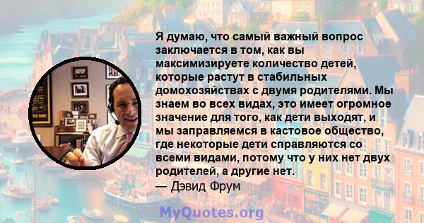 Я думаю, что самый важный вопрос заключается в том, как вы максимизируете количество детей, которые растут в стабильных домохозяйствах с двумя родителями. Мы знаем во всех видах, это имеет огромное значение для того,