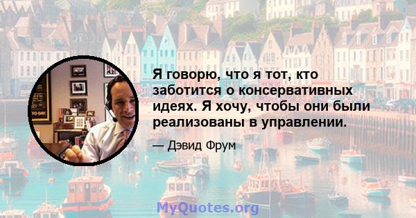 Я говорю, что я тот, кто заботится о консервативных идеях. Я хочу, чтобы они были реализованы в управлении.