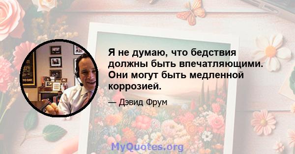 Я не думаю, что бедствия должны быть впечатляющими. Они могут быть медленной коррозией.