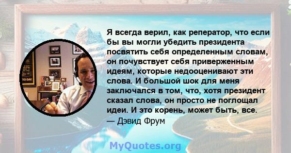 Я всегда верил, как реператор, что если бы вы могли убедить президента посвятить себя определенным словам, он почувствует себя приверженным идеям, которые недооценивают эти слова. И большой шок для меня заключался в