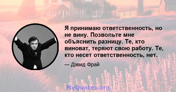 Я принимаю ответственность, но не вину. Позвольте мне объяснить разницу. Те, кто виноват, теряют свою работу. Те, кто несет ответственность, нет.